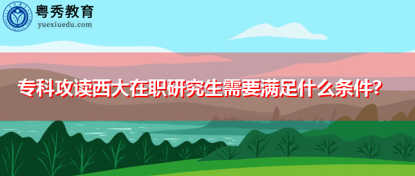 专科攻读西大在职研究生需要满足什么条件？