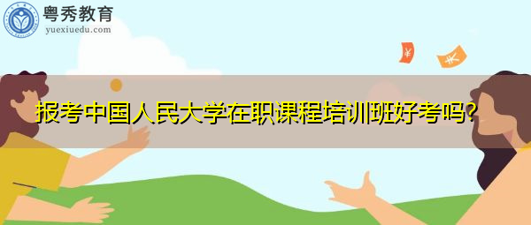 报考中国人民大学在职课程培训班好考吗? 报考中国人民大学在职课程培训班好考吗?