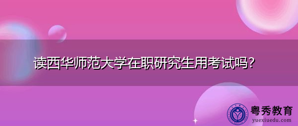读西华师范大学在职研究生用考试吗? 读西华师范大学在职研究生用考试吗?