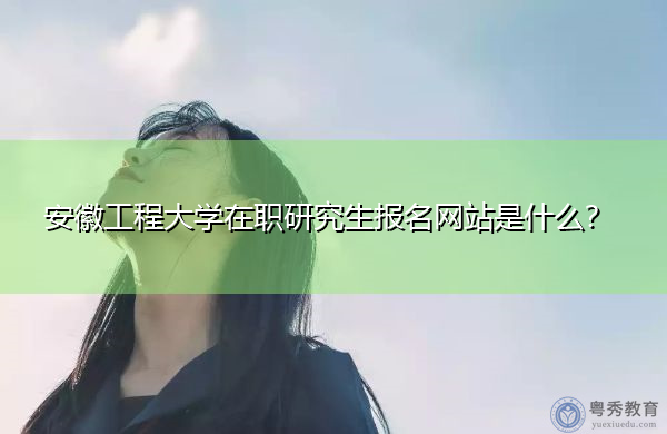 安徽工程大学在职研究生报名网站是什么? 安徽工程大学在职研究生报名网站是什么?