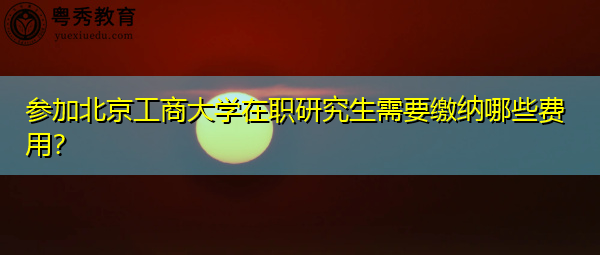 参加北京工商大学在职研究生需要缴纳哪些费用? 参加北京工商大学在职研究生需要缴纳哪些费用?