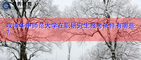 攻读华中师范大学在职研究生报考条件有哪些？