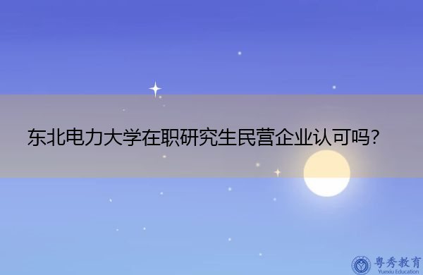 东北电力大学在职研究生民营企业认可吗？
