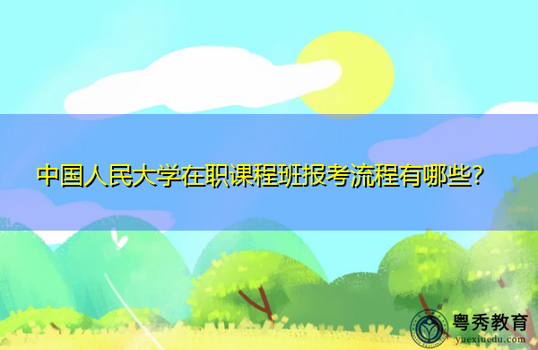 中国人民大学在职课程班报考流程有哪些？