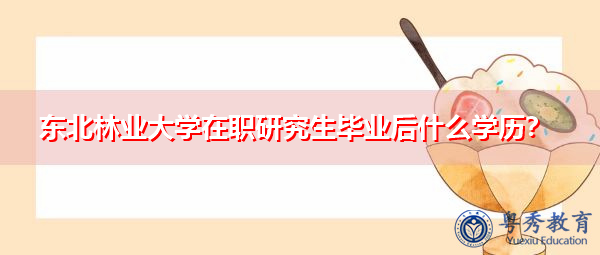 东北林业大学在职研究生毕业后什么学历? 东北林业大学在职研究生毕业后什么学历?