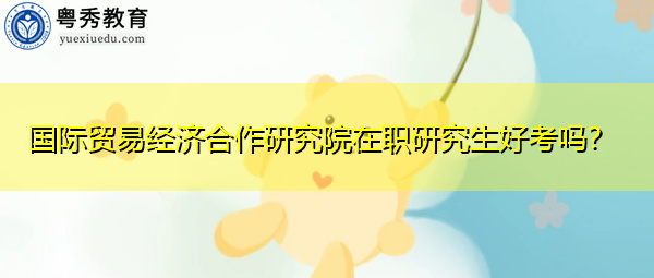 国际贸易经济合作研究院在职研究生好考吗? 国际贸易经济合作研究院在职研究生好考吗?