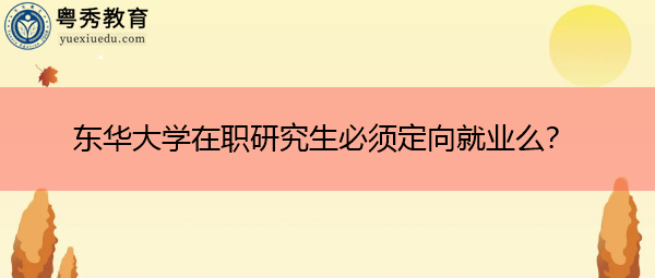 东华大学在职研究生必须定向就业么? 东华大学在职研究生必须定向就业么?