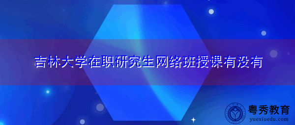 吉林大学在职研究生网络班授课有没有 吉林大学在职研究生网络班授课有没有
