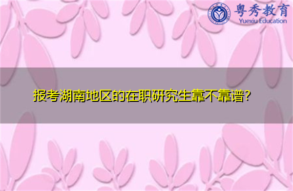 报考湖南地区的在职研究生靠不靠谱? 报考湖南地区的在职研究生靠不靠谱?