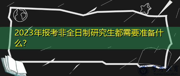 2023年报考非全日制研究生都需要准备什么? 2023年报考非全日制研究生都需要准备什么?