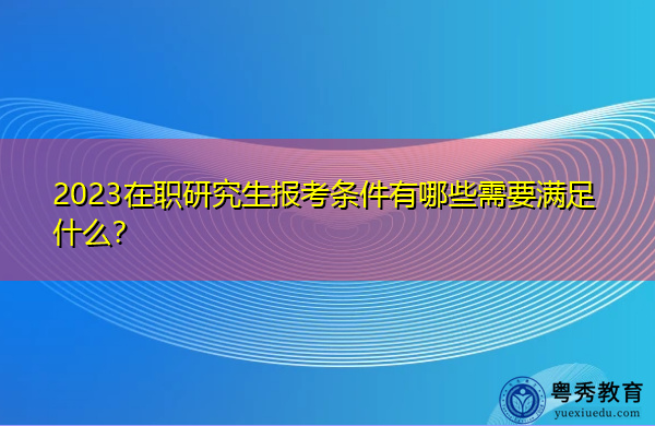 2023在职研究生报考条件有哪些需要满足什么? 2023在职研究生报考条件有哪些需要满足什么?