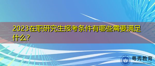 2023在职研究生报考条件有哪些需要满足什么? 2023在职研究生报考条件有哪些需要满足什么?