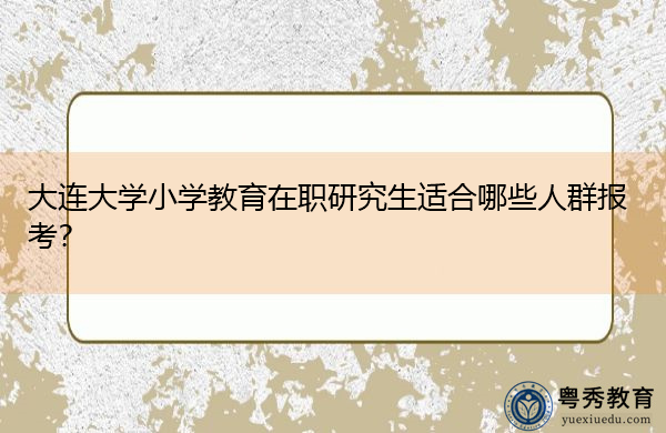 大连大学小学教育在职研究生适合哪些人群报考? 大连大学小学教育在职研究生适合哪些人群报考?