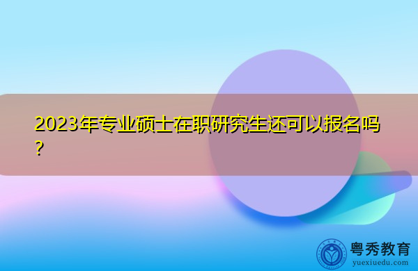 2023年专业硕士在职研究生还可以报名吗？