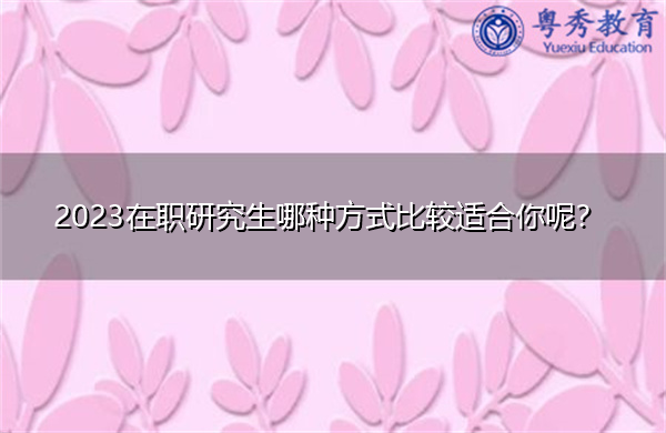 2023在职研究生哪种方式比较适合你呢? 2023在职研究生哪种方式比较适合你呢?
