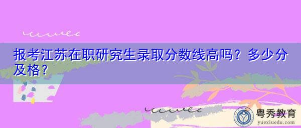 报考江苏在职研究生录取分数线高吗?多少分及格? 报考江苏在职研究生录取分数线高吗?多少分及格?