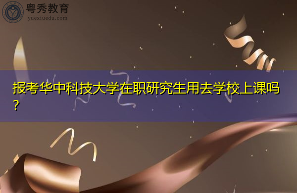 报考华中科技大学在职研究生用去学校上课吗? 报考华中科技大学在职研究生用去学校上课吗?