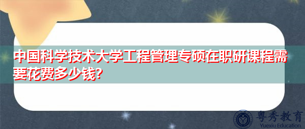中国科学技术大学工程管理专硕在职研课程需要花费多少钱？
