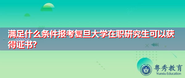 满足什么条件报考复旦大学在职研究生可以获得证书? 满足什么条件报考复旦大学在职研究生可以获得证书?