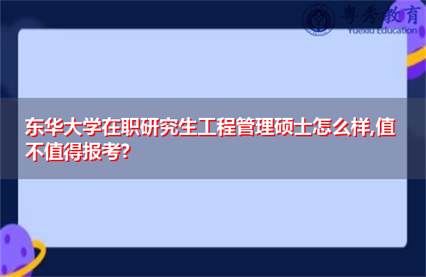 东华大学在职研究生工程管理硕士怎么样,值不值得报考? 东华大学在职研究生工程管理硕士怎么样,值不值得报考?