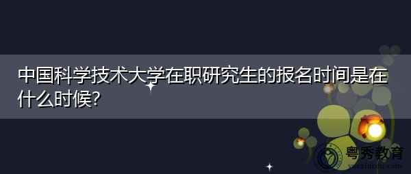 中国科学技术大学在职研究生的报名时间是在什么时候? 中国科学技术大学在职研究生的报名时间是在什么时候?
