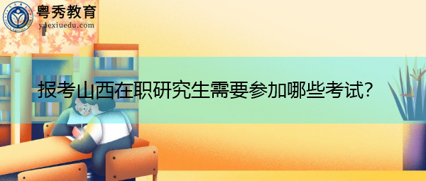 报考山西在职研究生需要参加哪些考试? 报考山西在职研究生需要参加哪些考试?