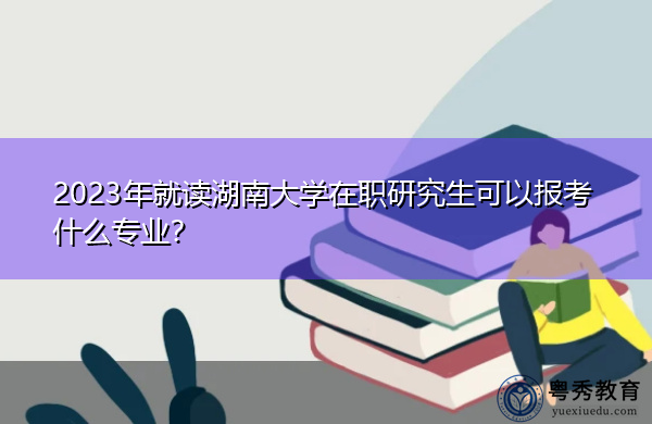 2023年就读湖南大学在职研究生可以报考什么专业？