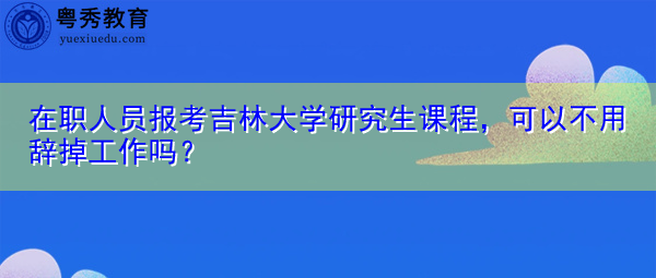 在职人员报考吉林大学研究生课程，可以不用辞掉工作吗？