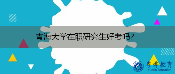 青海大学在职研究生好考吗? 青海大学在职研究生好考吗?