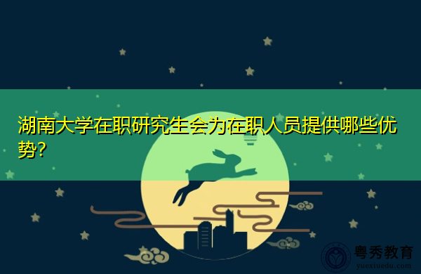 湖南大学在职研究生会为在职人员提供哪些优势？