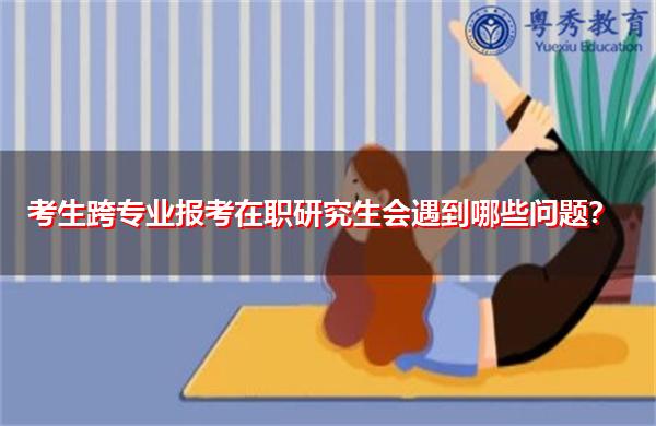 考生跨专业报考在职研究生会遇到哪些问题? 考生跨专业报考在职研究生会遇到哪些问题?