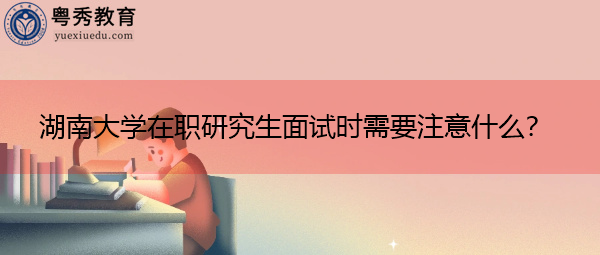 湖南大学在职研究生面试时需要注意什么? 湖南大学在职研究生面试时需要注意什么?