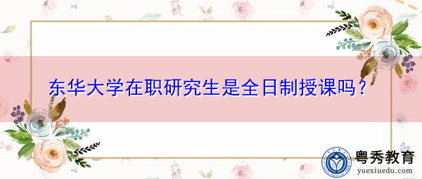 东华大学在职研究生是全日制授课吗? 东华大学在职研究生是全日制授课吗?
