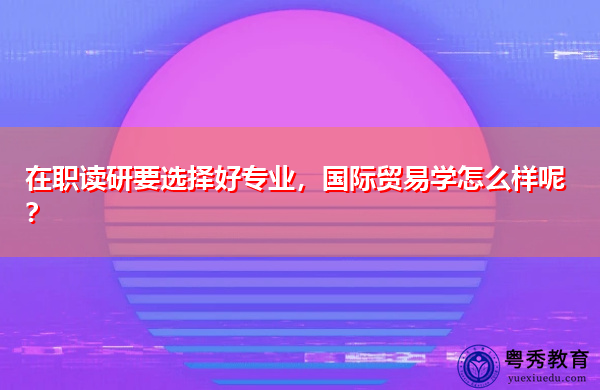 在职读研要选择好专业,国际贸易学怎么样呢? 在职读研要选择好专业,国际贸易学怎么样呢?