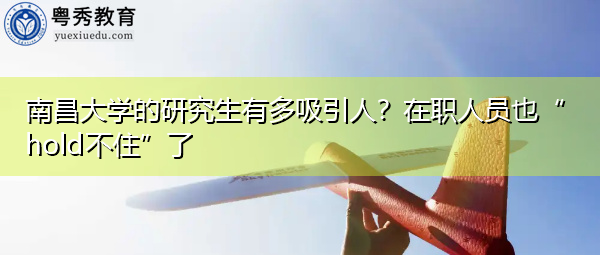南昌大学的研究生有多吸引人?在职人员也“hold不住”了 南昌大学的研究生有多吸引人?在职人员也“hold不住”了