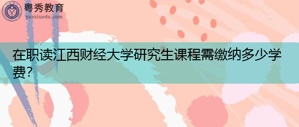 在职读江西财经大学研究生课程需缴纳多少学费? 在职读江西财经大学研究生课程需缴纳多少学费?