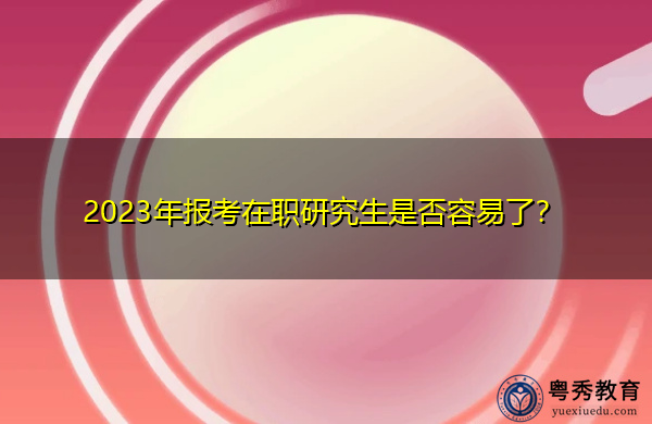 2023年报考在职研究生是否容易了? 2023年报考在职研究生是否容易了?