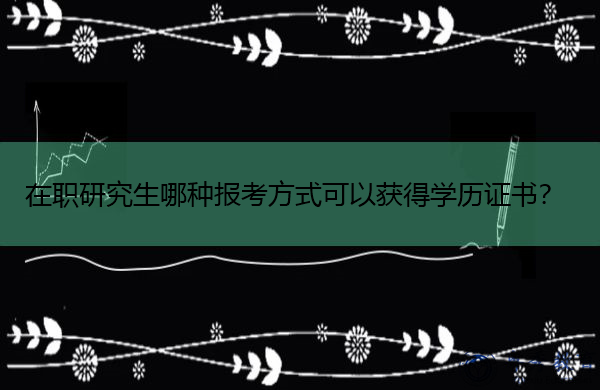 在职研究生哪种报考方式可以获得学历证书? 在职研究生哪种报考方式可以获得学历证书?