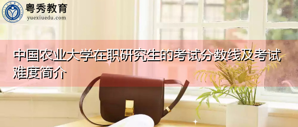 中国农业大学在职研究生的考试分数线及考试难度简介 中国农业大学在职研究生的考试分数线及考试难度简介