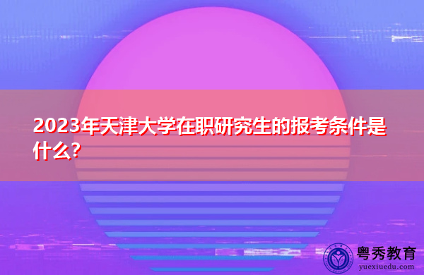 2023年天津大学在职研究生的报考条件是什么? 2023年天津大学在职研究生的报考条件是什么?
