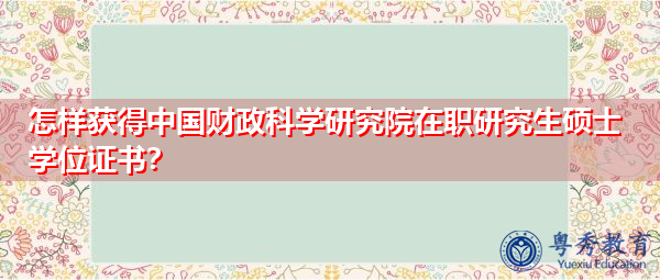 怎样获得中国财政科学研究院在职研究生硕士学位证书? 怎样获得中国财政科学研究院在职研究生硕士学位证书?