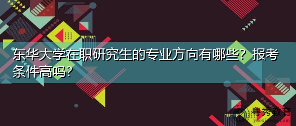 东华大学在职研究生的专业方向有哪些?报考条件高吗? 东华大学在职研究生的专业方向有哪些?报考条件高吗?