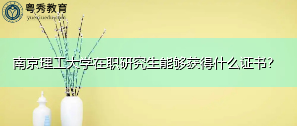 南京理工大学在职研究生能够获得什么证书? 南京理工大学在职研究生能够获得什么证书?