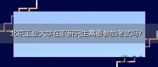 北京工业大学在职研究生需要参加考试吗? 北京工业大学在职研究生需要参加考试吗?