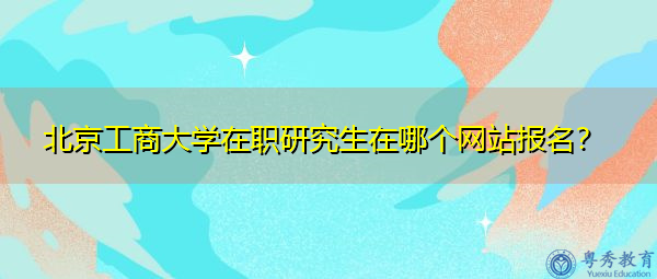 北京工商大学在职研究生在哪个网站报名? 北京工商大学在职研究生在哪个网站报名?