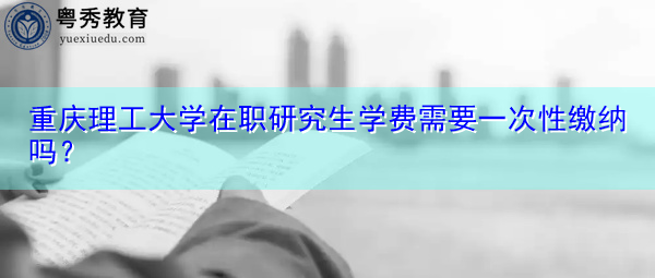 重庆理工大学在职研究生学费需要一次性缴纳吗? 重庆理工大学在职研究生学费需要一次性缴纳吗?