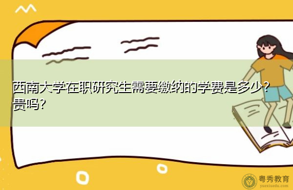 西南大学在职研究生需要缴纳的学费是多少?贵吗? 西南大学在职研究生需要缴纳的学费是多少?贵吗?
