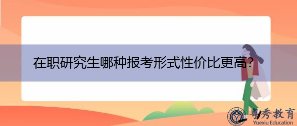 在职研究生哪种报考形式性价比更高? 在职研究生哪种报考形式性价比更高?