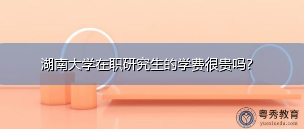 湖南大学在职研究生的学费很贵吗? 湖南大学在职研究生的学费很贵吗?