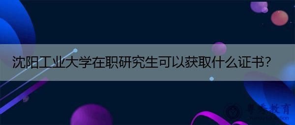 沈阳工业大学在职研究生可以获取什么证书? 沈阳工业大学在职研究生可以获取什么证书?
